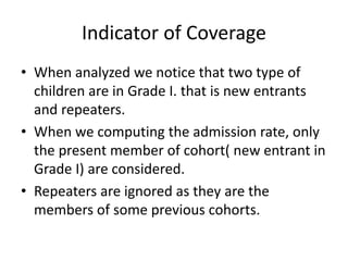 Indicator of Coverage
• When analyzed we notice that two type of
children are in Grade I. that is new entrants
and repeaters.
• When we computing the admission rate, only
the present member of cohort( new entrant in
Grade I) are considered.
• Repeaters are ignored as they are the
members of some previous cohorts.
 