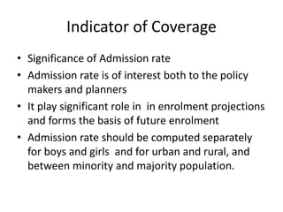 Indicator of Coverage
• Significance of Admission rate
• Admission rate is of interest both to the policy
makers and planners
• It play significant role in in enrolment projections
and forms the basis of future enrolment
• Admission rate should be computed separately
for boys and girls and for urban and rural, and
between minority and majority population.
 