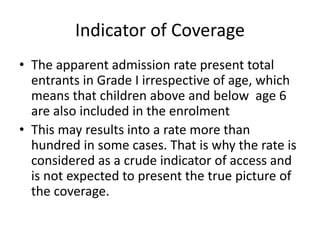 Indicator of Coverage
• The apparent admission rate present total
entrants in Grade I irrespective of age, which
means that children above and below age 6
are also included in the enrolment
• This may results into a rate more than
hundred in some cases. That is why the rate is
considered as a crude indicator of access and
is not expected to present the true picture of
the coverage.
 