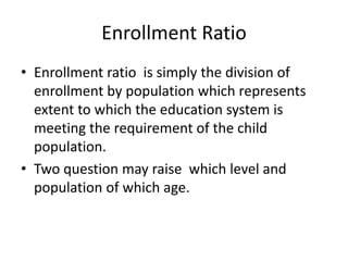 Enrollment Ratio
• Enrollment ratio is simply the division of
enrollment by population which represents
extent to which the education system is
meeting the requirement of the child
population.
• Two question may raise which level and
population of which age.
 