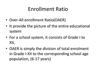 Enrollment Ratio
• Over-All enrollment Ratio(OAER)
• It provide the picture of the entire educational
system
• For a school system, it consists of Grade I to
XII,
• OAER is simply the division of total enrolment
in Grade I-XII to the corresponding school age
population, (6-17 years)
 
