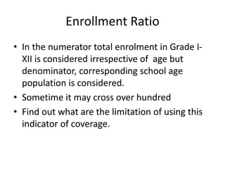 Enrollment Ratio
• In the numerator total enrolment in Grade I-
XII is considered irrespective of age but
denominator, corresponding school age
population is considered.
• Sometime it may cross over hundred
• Find out what are the limitation of using this
indicator of coverage.
 