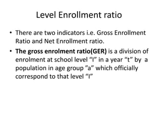 Level Enrollment ratio
• There are two indicators i.e. Gross Enrollment
Ratio and Net Enrollment ratio.
• The gross enrolment ratio(GER) is a division of
enrolment at school level “I” in a year “t” by a
population in age group ”a” which officially
correspond to that level “I”
 