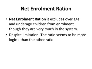 Net Enrolment Ration
• Net Enrolment Ration it excludes over age
and underage children from enrolment
though they are very much in the system.
• Despite limitation. The ratio seems to be more
logical than the other ratio.
 