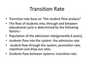 Transition Rate
• Transition rate base on “the student flow analysis”
• The flow of students into, through and between
educational cycle is determined by the following
factors:-
• Population of the admission rate(generally 6 years),
• students flow into the system the admission rate
• student flow through the system; promotion rate,
repetition and drop out rates
• Students flow between systems: transition rate.
 