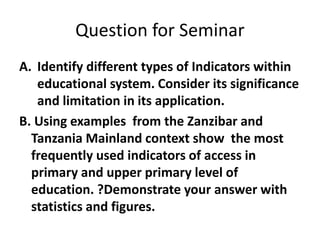 Question for Seminar
A. Identify different types of Indicators within
educational system. Consider its significance
and limitation in its application.
B. Using examples from the Zanzibar and
Tanzania Mainland context show the most
frequently used indicators of access in
primary and upper primary level of
education. ?Demonstrate your answer with
statistics and figures.
 