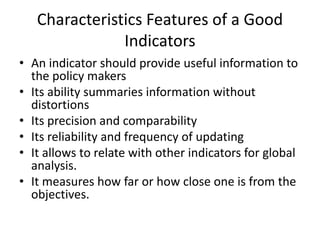 Characteristics Features of a Good
Indicators
• An indicator should provide useful information to
the policy makers
• Its ability summaries information without
distortions
• Its precision and comparability
• Its reliability and frequency of updating
• It allows to relate with other indicators for global
analysis.
• It measures how far or how close one is from the
objectives.
 