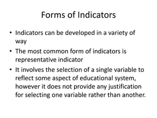 Forms of Indicators
• Indicators can be developed in a variety of
way
• The most common form of indicators is
representative indicator
• It involves the selection of a single variable to
reflect some aspect of educational system,
however it does not provide any justification
for selecting one variable rather than another.
 