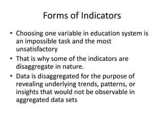 Forms of Indicators
• Choosing one variable in education system is
an impossible task and the most
unsatisfactory
• That is why some of the indicators are
disaggregate in nature.
• Data is disaggregated for the purpose of
revealing underlying trends, patterns, or
insights that would not be observable in
aggregated data sets
 