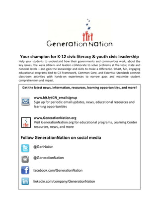 Your champion for K‐12 civic literacy & youth civic leadership 
Help your students to understand how their governments and communities work, about the 
key issues, the ways citizens and leaders collaborate to solve problems at the local, state and 
national levels – and gain the knowledge and skills to make a difference. Smart, fun, engaging 
educational programs tied to C3 Framework, Common Core, and Essential Standards connect 
classroom  activities  with  hands‐on  experiences  to  narrow  gaps  and  maximize  student 
comprehension and impact.   
  
Get the latest news, information, resources, learning opportunities, and more! 
 
www.bit.ly/GN_emailsignup  
  Sign up for periodic email updates, news, educational resources and 
learning opportunities  
www.GenerationNation.org  
Visit GenerationNation.org for educational programs, Learning Center 
resources, news, and more 
 
Follow GenerationNation on social media 
 
facebook.com/GenerationNation
linkedin.com/company/GenerationNation
@GenerationNation
@GenNation
 
 
 