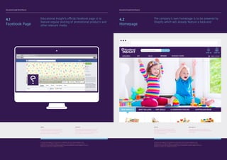 Educational Insight Brand Manual Educational Insight Brand Manual
4.1
Facebook Page
Educational Insight’s official Facebook page is to
feature regular posting of promotional products and
other relevant media
MEDIA
Examples of promotional media has been
provided in section 4.5 showcasing the
style and composition in which posts will
be made on social media platforms.
CONTENT
Posts made by the page owners must also
include Images or other forms of media.
This is done to boost visual appeal as well
as to captures the users’ attention.
Homepage
To protect the integrity of the brand it is important that any future designers and
collaborating institutions adhere to all aspects of this document. It aims to provide
guidance as to how the Educational Insight logo and wordmarks need to appear in various
mediums as well as on collateral materials.
4.2
Homepage
The company’s own homepage is to be powered by
Shopify which will already feature a back-end
DESIGN
Note the use of all branding elements
including brand colours, pictographs and
fonts. All elements must be incorporated
into the overall design.
AVAILABILITY
The page must responsive and SEO (search
engine optimization must be considered in the
final product.
To protect the integrity of the brand it is important that any future designers and
collaborating institutions adhere to all aspects of this document. It aims to provide
guidance as to how the Educational Insight logo and wordmarks need to appear in various
mediums as well as on collateral materials.
 