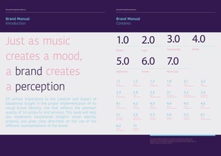 Educational Insight Brand Manual Educational Insight Brand Manual
1.0
Brand
4.0
Media
2.0
Logo
5.0
Stationary
3.0
Typography
1.1
Brand
Brand Values
2.3
Logo
Logo Variations
4.1
Media
Facebook Page
5.1
Stationary
Letterhead
1.3
Brand
Colour Palette
2.5
Logo
Size & Clearspace
4.3
Media
App Design
5.3
Stationary
Envelope
2.1
Logo
Concept Designs
3.2
Typography
Secondary Typeface
4.5
Media
Social Media
5.5
Stationary
Retail Bag
6.1
Assets
Company Vehicle
1.2
Brand
Moodboard
2.4
Logo
Incorrect Use
4.2
Media
Homepage
5.2
Stationary
Business Card
1.4
Brand
Toolbox
3.1
Typography
Primary Typeface
4.4
Media
Print Advertising
5.4
Stationary
Invoice
2.2
Logo
Final Logo
3.3
Typography
Brand Icons
4.6
Media
Email Signature
Of utmost importance to the creation and impact of
Eduational Insight is the proper implementation of its
visual brand identity; one that reflects the premium
quality of its products and services. This book will help
you implement Educational Insight’s visual identity
properly and gives clear directions on the use of the
different representations of the brand.
Just as music
creates a mood,
a brand creates
a perception
Brand Manual
Introduction
Brand Manual
Contents
6.0
Assets
7.0
Mock Ups
7.1
Mock Ups
Showcase
6.2
Assets
Brand Apparel
To protect the integrity of the brand it is important that any future designers and
collaborating institutions adhere to all aspects of this document. It aims to provide
guidance as to how the Educational Insight logo and wordmarks need to appear in various
mediums as well as on collateral materials.
 