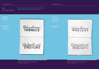 Educational Insight Brand Manual Educational Insight Brand Manual
The following is a series of sketches made in the
earliest stages of the branding process
2.1
Concept Designs
To protect the integrity of the brand it is important that any future designers and
collaborating institutions adhere to all aspects of this document. It aims to provide
guidance as to how the Educational Insight logo and wordmarks need to appear in various
mediums as well as on collateral materials.
A
B
A. JOINED LETTERING
The first concept for
the brand logo was to
only feature a ‘touch’ of
child-like elements in the
form of a round edged
font as a the letter e and i
joined together.
B. LIGHTBULB
The second concept utilised
the shape of a lightbulb
as a first attempt at
incorporating symbolism
into the overall logo. It was
difficult to make the logo
truly resemble a lightbulb
and rather looked forced.
To protect the integrity of the brand it is important that any future designers and
collaborating institutions adhere to all aspects of this document. It aims to provide
guidance as to how the Educational Insight logo and wordmarks need to appear in various
mediums as well as on collateral materials.
C
D
C. EYE
This logo concept
attempted to incorporate
an eye. In an attempt to
develops symbols from
the words educational and
insight, the use of the eye
represented insight quite
well however is also conse-
quentially drew away from
the aesthetic appeal.
D. QUESTION MARK
This logo design seemed
to best meet the brand’s
designated criteria as it
embodies both minimalsim
and child-friendly
aesthetics.
 