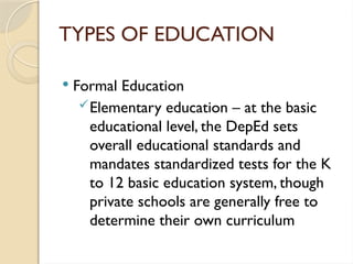 TYPES OF EDUCATION
 Formal Education
Elementary education – at the basic
educational level, the DepEd sets
overall educational standards and
mandates standardized tests for the K
to 12 basic education system, though
private schools are generally free to
determine their own curriculum
 