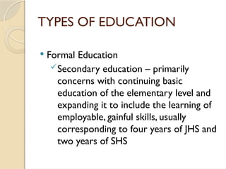 TYPES OF EDUCATION
 Formal Education
Secondary education – primarily
concerns with continuing basic
education of the elementary level and
expanding it to include the learning of
employable, gainful skills, usually
corresponding to four years of JHS and
two years of SHS
 