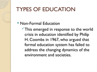 TYPES OF EDUCATION
 Non-Formal Education
This emerged in response to the world
crisis in education identified by Philip
H. Coombs in 1967, who argued that
formal education system has failed to
address the changing dynamics of the
environment and societies.
 