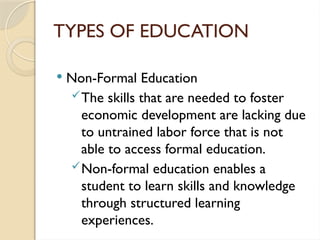 TYPES OF EDUCATION
 Non-Formal Education
The skills that are needed to foster
economic development are lacking due
to untrained labor force that is not
able to access formal education.
Non-formal education enables a
student to learn skills and knowledge
through structured learning
experiences.
 