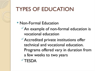 TYPES OF EDUCATION
 Non-Formal Education
An example of non-formal education is
vocational education
Accredited private institutions offer
technical and vocational education.
Programs offered vary in duration from
a few weeks to two years
TESDA
 