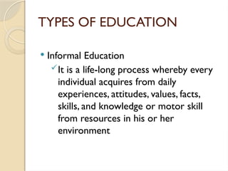 TYPES OF EDUCATION
 Informal Education
It is a life-long process whereby every
individual acquires from daily
experiences, attitudes, values, facts,
skills, and knowledge or motor skill
from resources in his or her
environment
 