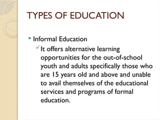 TYPES OF EDUCATION
 Informal Education
It offers alternative learning
opportunities for the out-of-school
youth and adults specifically those who
are 15 years old and above and unable
to avail themselves of the educational
services and programs of formal
education.
 