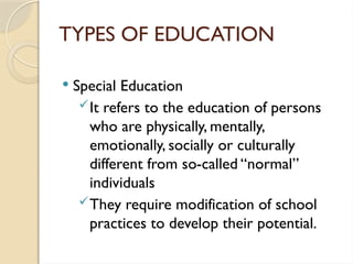TYPES OF EDUCATION
 Special Education
It refers to the education of persons
who are physically, mentally,
emotionally, socially or culturally
different from so-called “normal”
individuals
They require modification of school
practices to develop their potential.
 