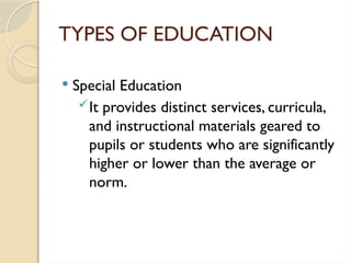TYPES OF EDUCATION
 Special Education
It provides distinct services, curricula,
and instructional materials geared to
pupils or students who are significantly
higher or lower than the average or
norm.
 