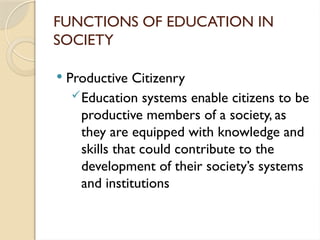 FUNCTIONS OF EDUCATION IN
SOCIETY
 Productive Citizenry
Education systems enable citizens to be
productive members of a society, as
they are equipped with knowledge and
skills that could contribute to the
development of their society’s systems
and institutions
 