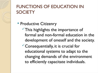 FUNCTIONS OF EDUCATION IN
SOCIETY
 Productive Citizenry
This highlights the importance of
formal and non-formal education in the
development of oneself and the society.
Consequentially, it is crucial for
educational systems to adapt to the
changing demands of the environment
to efficiently capacitate individuals.
 