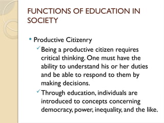 FUNCTIONS OF EDUCATION IN
SOCIETY
 Productive Citizenry
Being a productive citizen requires
critical thinking. One must have the
ability to understand his or her duties
and be able to respond to them by
making decisions.
Through education, individuals are
introduced to concepts concerning
democracy, power, inequality, and the like.
 