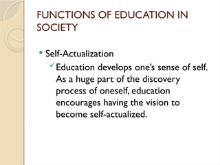 FUNCTIONS OF EDUCATION IN
SOCIETY
 Self-Actualization
Education develops one’s sense of self.
As a huge part of the discovery
process of oneself, education
encourages having the vision to
become self-actualized.
 