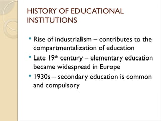 HISTORY OF EDUCATIONAL
INSTITUTIONS
 Rise of industrialism – contributes to the
compartmentalization of education
 Late 19th
century – elementary education
became widespread in Europe
 1930s – secondary education is common
and compulsory
 