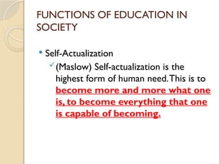 FUNCTIONS OF EDUCATION IN
SOCIETY
 Self-Actualization
(Maslow) Self-actualization is the
highest form of human need.This is to
become more and more what one
is, to become everything that one
is capable of becoming.
 