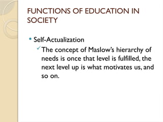 FUNCTIONS OF EDUCATION IN
SOCIETY
 Self-Actualization
The concept of Maslow’s hierarchy of
needs is once that level is fulfilled, the
next level up is what motivates us, and
so on.
 