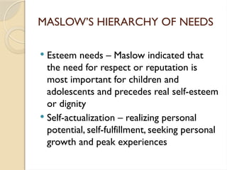 MASLOW’S HIERARCHY OF NEEDS
 Esteem needs – Maslow indicated that
the need for respect or reputation is
most important for children and
adolescents and precedes real self-esteem
or dignity
 Self-actualization – realizing personal
potential, self-fulfillment, seeking personal
growth and peak experiences
 