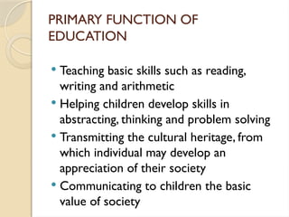 PRIMARY FUNCTION OF
EDUCATION
 Teaching basic skills such as reading,
writing and arithmetic
 Helping children develop skills in
abstracting, thinking and problem solving
 Transmitting the cultural heritage, from
which individual may develop an
appreciation of their society
 Communicating to children the basic
value of society
 