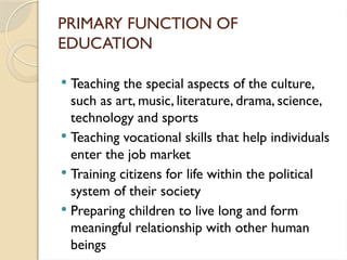 PRIMARY FUNCTION OF
EDUCATION
 Teaching the special aspects of the culture,
such as art, music, literature, drama, science,
technology and sports
 Teaching vocational skills that help individuals
enter the job market
 Training citizens for life within the political
system of their society
 Preparing children to live long and form
meaningful relationship with other human
beings
 