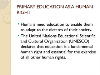 PRIMARY EDUCATION AS A HUMAN
RIGHT
 Humans need education to enable them
to adapt to the dictates of their society.
 The United Nations Educational Scientific
and Cultural Organization (UNESCO)
declares that education is a fundamental
human right and essential for the exercise
of all other human rights.
 