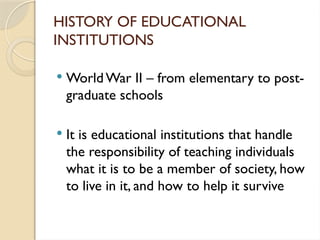 HISTORY OF EDUCATIONAL
INSTITUTIONS
 WorldWar II – from elementary to post-
graduate schools
 It is educational institutions that handle
the responsibility of teaching individuals
what it is to be a member of society, how
to live in it, and how to help it survive
 