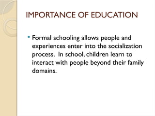 IMPORTANCE OF EDUCATION
 Formal schooling allows people and
experiences enter into the socialization
process. In school, children learn to
interact with people beyond their family
domains.
 