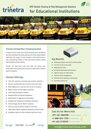 Trinetra School Bus Tracking System
In today’s hectic world, both School Administration and Parents
are concerned about the safety and security of the school children
especially with respect to their journey in the school buses or
vans. Transporting children to and from school requires a great
deal of logistics and scheduling.
Trinetra can help lower costs and make the drivers more
accountable. Improving on late arrivals can reduce down time and
parent complaints.
Solution Offerings
l Track the movement of school buses anytime, anywhere
l Monitor unauthorized trips into entry restricted areas
l RFID integration to track the entry & exit of students
l Report location of the student to parents
l Avoid reporting delays to parents
l Respond better during bus breakdowns
l Identification of aggressive driving habits
l Manage fleet maintenance schedules efficiently
l Alerts through email & SMS for violations
l Alerts via email & SMS for student’s entry/exit
l High quality digital mapping to display bus route & stops
l Intelligent reports on fleet utilization and much more
Key Benefits
l Enhanced students security & vehicle safety
l On time arrival at bus stops
l Reduced fuel costs
l Increased operational performance
l Identify misuse of school buses
l Effective fleet management
l Efficient driver behaviour monitoring
l Extended vehicle life
GPS Vehicle Tracking & Fleet Management Solutions
for Educational Institutions
info@trinetrawireless.com
Call Us for More Info
+1-888-353-1725 (for Canada region)
+91-422-3192939 (for all other regions)
+971-50-1885785 (for UAE & GCC regions)
 