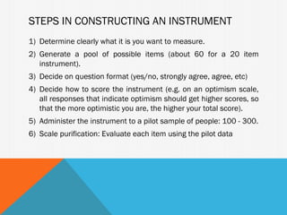 STEPS IN CONSTRUCTING AN INSTRUMENT
1) Determine clearly what it is you want to measure.
2) Generate a pool of possible items (about 60 for a 20 item
   instrument).
3) Decide on question format (yes/no, strongly agree, agree, etc)
4) Decide how to score the instrument (e.g. on an optimism scale,
   all responses that indicate optimism should get higher scores, so
   that the more optimistic you are, the higher your total score).
5) Administer the instrument to a pilot sample of people: 100 - 300.
6) Scale purification: Evaluate each item using the pilot data
 