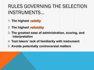 RULES GOVERNING THE SELECTION
INSTRUMENTS...
1. The highest validity

2. The highest reliability
3. The greatest ease of administration, scoring, and
    interpretation
4. Test takers’ lack of familiarity with instrument
5. Avoids potentially controversial matters
 