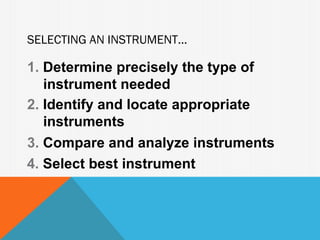 SELECTING AN INSTRUMENT...

1. Determine precisely the type of
   instrument needed
2. Identify and locate appropriate
   instruments
3. Compare and analyze instruments
4. Select best instrument
 