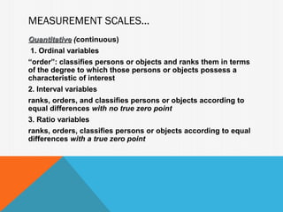 MEASUREMENT SCALES...
Quantitative (continuous)
              (
 1. Ordinal variables
“order”: classifies persons or objects and ranks them in terms
of the degree to which those persons or objects possess a
characteristic of interest
2. Interval variables
ranks, orders, and classifies persons or objects according to
equal differences with no true zero point
3. Ratio variables
ranks, orders, classifies persons or objects according to equal
differences with a true zero point
 