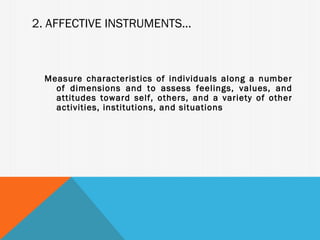 2. AFFECTIVE INSTRUMENTS...



  Measure characteristics of individuals along a number
    of dimensions and to assess feelings, values, and
    attitudes toward self, others, and a variety of other
    activities, institutions, and situations
 