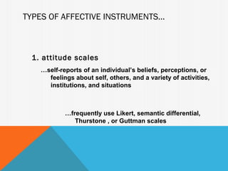 TYPES OF AFFECTIVE INSTRUMENTS...



  1. attitude scales
    …self-reports of an individual’s beliefs, perceptions, or
      feelings about self, others, and a variety of activities,
      institutions, and situations



            …frequently use Likert, semantic differential,
               Thurstone , or Guttman scales
 