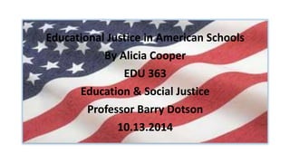 Educational Justice in American Schools 
By Alicia Cooper 
EDU 363 
Education & Social Justice 
Professor Barry Dotson 
10.13.2014 
 
