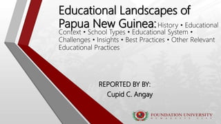 Educational Landscapes of
Papua New Guinea:History • Educational
Context • School Types • Educational System •
Challenges • Insights • Best Practices • Other Relevant
Educational Practices
REPORTED BY BY:
Cupid C. Angay
 