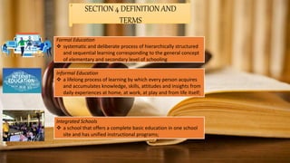 SECTION 4 DEFINITION AND
TERMS
Formal Education
 systematic and deliberate process of hierarchically structured
and sequential learning corresponding to the general concept
of elementary and secondary level of schooling
Informal Education
 a lifelong process of learning by which every person acquires
and accumulates knowledge, skills, attitudes and insights from
daily experiences at home, at work, at play and from life itself;
Integrated Schools
 a school that offers a complete basic education in one school
site and has unified instructional programs;
 