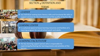 SECTION 4 DEFINITION AND
TERMS
LEARNER
 any individual seeking basic literacy skills and functional life skills or
support services for the improvement of the quality of his/her life;
LEARNING CENTER
 is a physical space to house learning resources and facilities of a
learning program for out-of-school youth and adults.
LEARNING FACILITATOR
 the key-learning support person who is responsible for
supervising/facilitating the learning process and activities of the
learner;
 